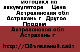 мотоцикл на аккумуляторе  › Цена ­ 5 000 - Астраханская обл., Астрахань г. Другое » Продам   . Астраханская обл.,Астрахань г.